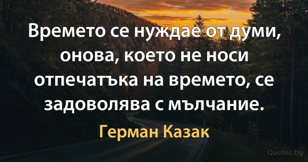 Времето се нуждае от думи, онова, което не носи отпечатъка на времето, се задоволява с мълчание. (Герман Казак)