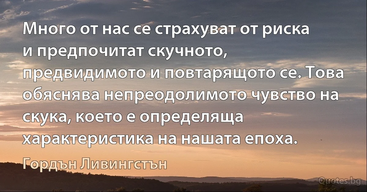 Много от нас се страхуват от риска и предпочитат скучното, предвидимото и повтарящото се. Това обяснява непреодолимото чувство на скука, което е определяща характеристика на нашата епоха. (Гордън Ливингстън)