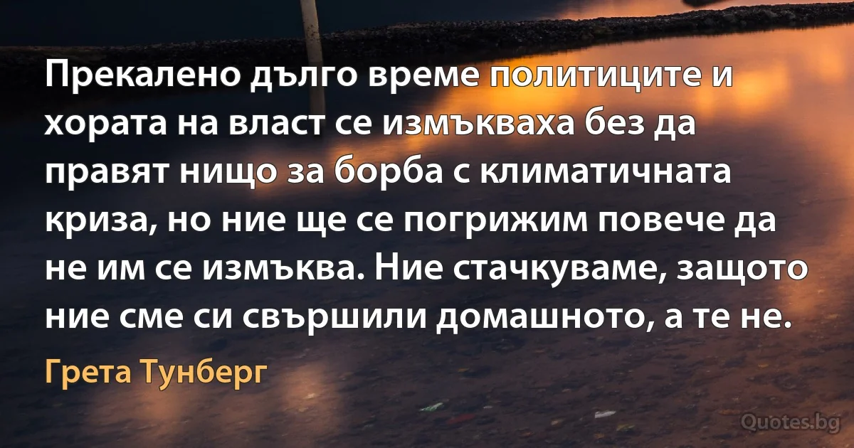 Прекалено дълго време политиците и хората на власт се измъкваха без да правят нищо за борба с климатичната криза, но ние ще се погрижим повече да не им се измъква. Ние стачкуваме, защото ние сме си свършили домашното, а те не. (Грета Тунберг)