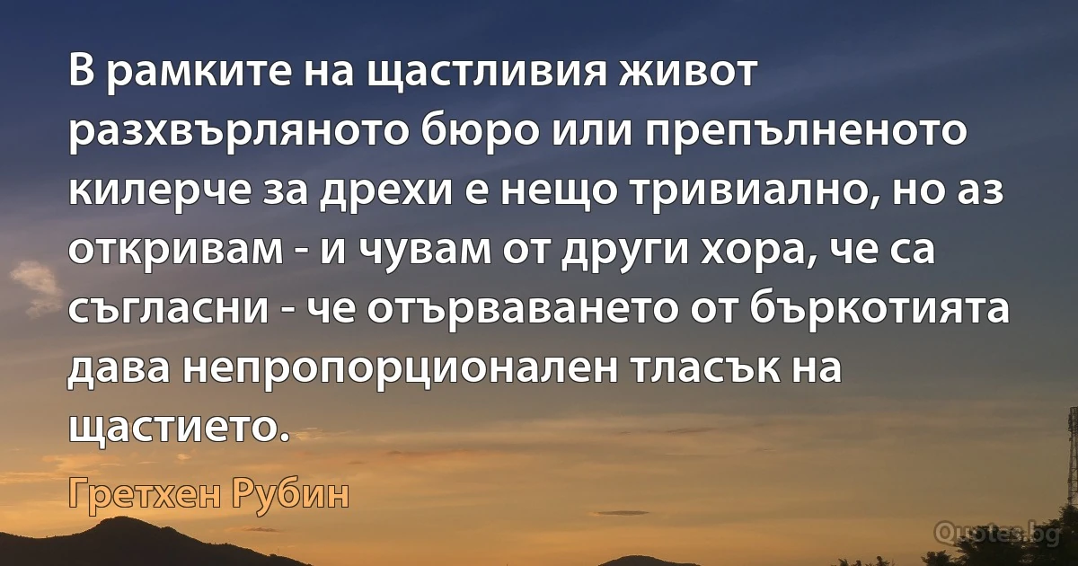 В рамките на щастливия живот разхвърляното бюро или препълненото килерче за дрехи е нещо тривиално, но аз откривам - и чувам от други хора, че са съгласни - че отърваването от бъркотията дава непропорционален тласък на щастието. (Гретхен Рубин)