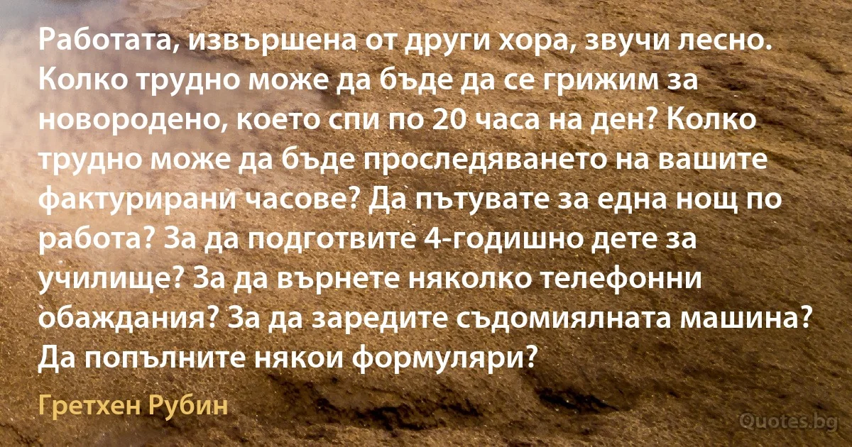 Работата, извършена от други хора, звучи лесно. Колко трудно може да бъде да се грижим за новородено, което спи по 20 часа на ден? Колко трудно може да бъде проследяването на вашите фактурирани часове? Да пътувате за една нощ по работа? За да подготвите 4-годишно дете за училище? За да върнете няколко телефонни обаждания? За да заредите съдомиялната машина? Да попълните някои формуляри? (Гретхен Рубин)