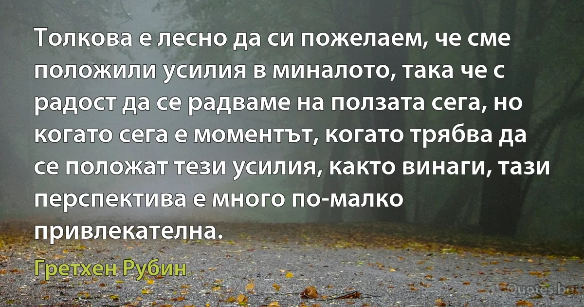 Толкова е лесно да си пожелаем, че сме положили усилия в миналото, така че с радост да се радваме на ползата сега, но когато сега е моментът, когато трябва да се положат тези усилия, както винаги, тази перспектива е много по-малко привлекателна. (Гретхен Рубин)