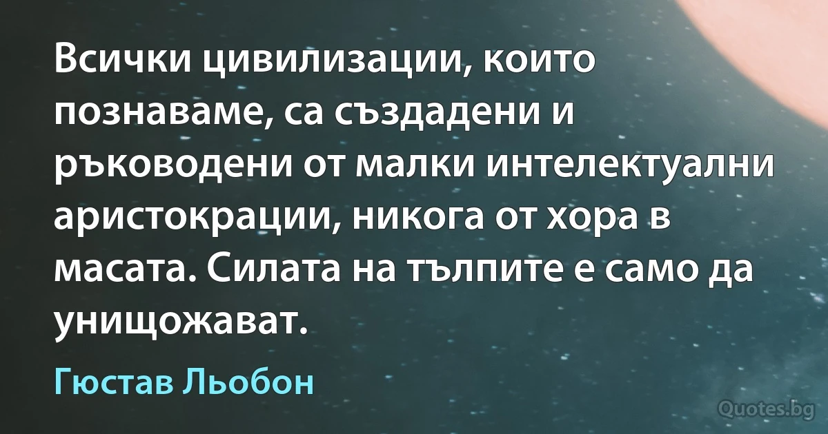 Всички цивилизации, които познаваме, са създадени и ръководени от малки интелектуални аристокрации, никога от хора в масата. Силата на тълпите е само да унищожават. (Гюстав Льобон)