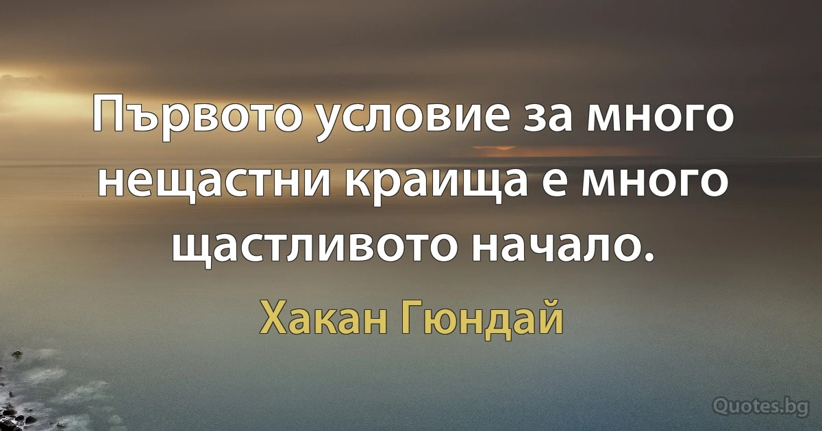 Първото условие за много нещастни краища е много щастливото начало. (Хакан Гюндай)