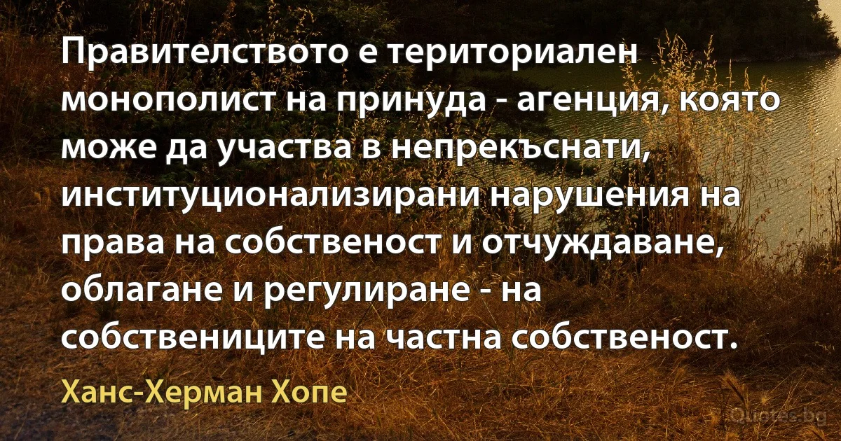 Правителството е териториален монополист на принуда - агенция, която може да участва в непрекъснати, институционализирани нарушения на права на собственост и отчуждаване, облагане и регулиране - на собствениците на частна собственост. (Ханс-Херман Хопе)