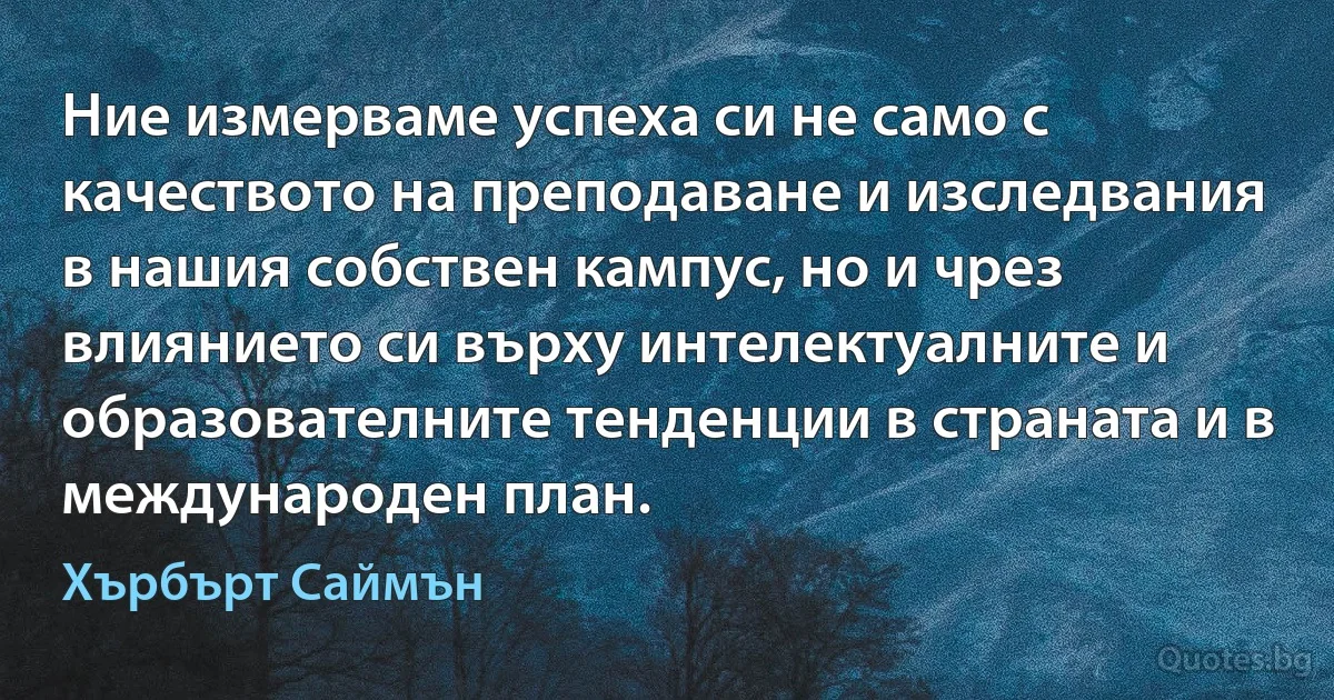 Ние измерваме успеха си не само с качеството на преподаване и изследвания в нашия собствен кампус, но и чрез влиянието си върху интелектуалните и образователните тенденции в страната и в международен план. (Хърбърт Саймън)