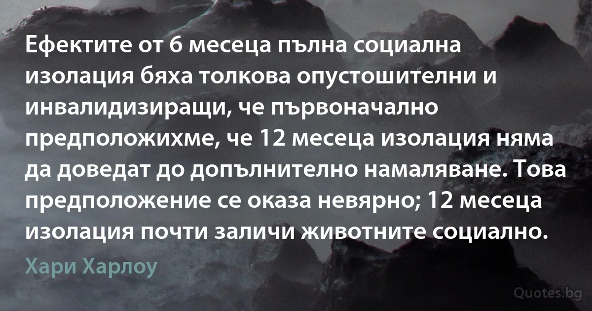 Ефектите от 6 месеца пълна социална изолация бяха толкова опустошителни и инвалидизиращи, че първоначално предположихме, че 12 месеца изолация няма да доведат до допълнително намаляване. Това предположение се оказа невярно; 12 месеца изолация почти заличи животните социално. (Хари Харлоу)