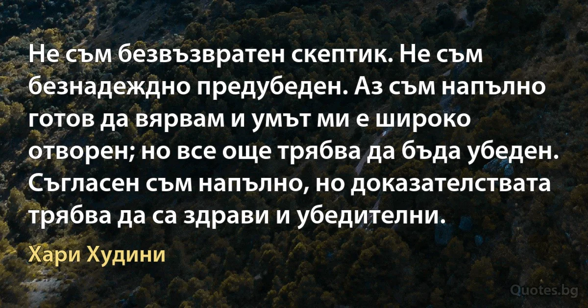 Не съм безвъзвратен скептик. Не съм безнадеждно предубеден. Аз съм напълно готов да вярвам и умът ми е широко отворен; но все още трябва да бъда убеден. Съгласен съм напълно, но доказателствата трябва да са здрави и убедителни. (Хари Худини)