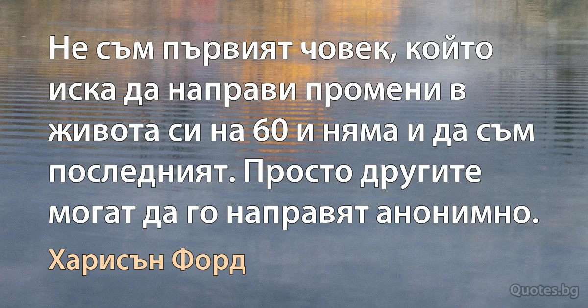 Не съм първият човек, който иска да направи промени в живота си на 60 и няма и да съм последният. Просто другите могат да го направят анонимно. (Харисън Форд)