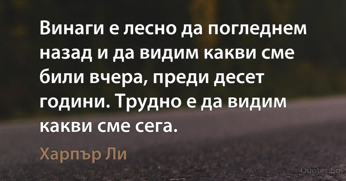 Винаги е лесно да погледнем назад и да видим какви сме били вчера, преди десет години. Трудно е да видим какви сме сега. (Харпър Ли)