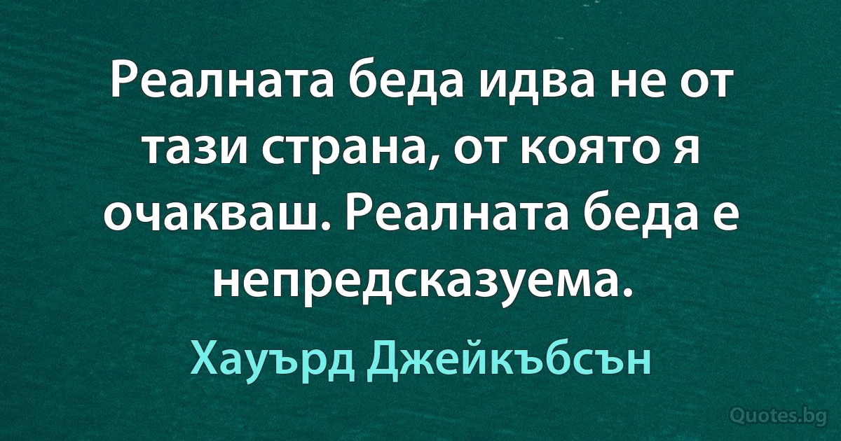 Реалната беда идва не от тази страна, от която я очакваш. Реалната беда е непредсказуема. (Хауърд Джейкъбсън)