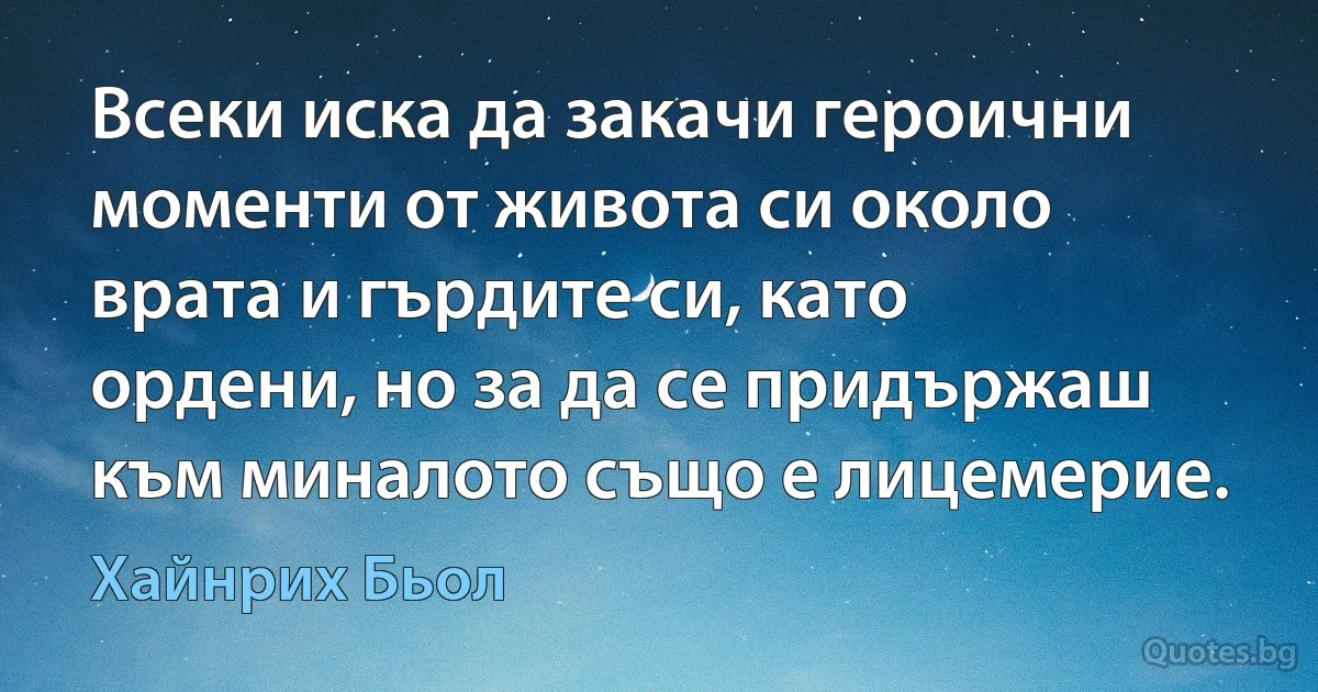 Всеки иска да закачи героични моменти от живота си около врата и гърдите си, като ордени, но за да се придържаш към миналото също е лицемерие. (Хайнрих Бьол)