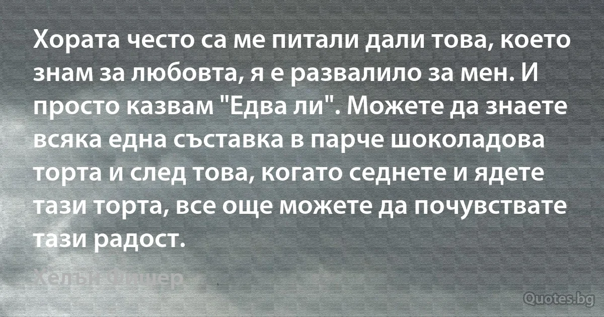 Хората често са ме питали дали това, което знам за любовта, я е развалило за мен. И просто казвам "Едва ли". Можете да знаете всяка една съставка в парче шоколадова торта и след това, когато седнете и ядете тази торта, все още можете да почувствате тази радост. (Хелън Фишер)