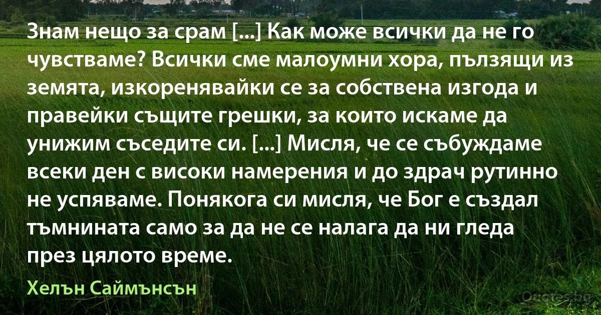 Знам нещо за срам [...] Как може всички да не го чувстваме? Всички сме малоумни хора, пълзящи из земята, изкоренявайки се за собствена изгода и правейки същите грешки, за които искаме да унижим съседите си. [...] Мисля, че се събуждаме всеки ден с високи намерения и до здрач рутинно не успяваме. Понякога си мисля, че Бог е създал тъмнината само за да не се налага да ни гледа през цялото време. (Хелън Саймънсън)