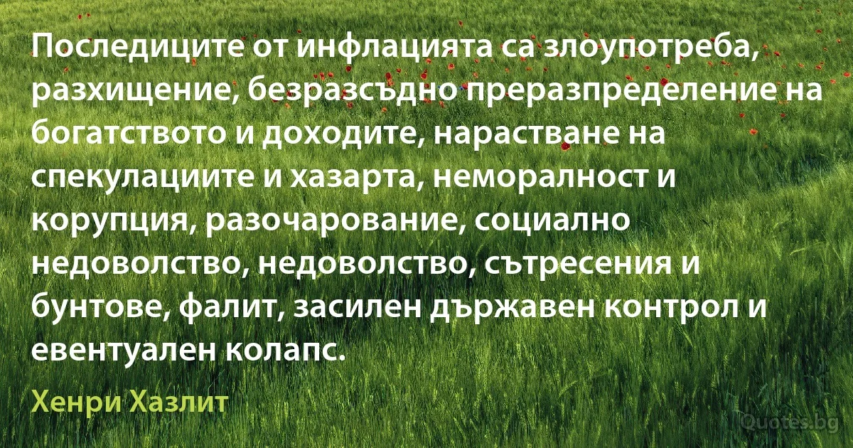 Последиците от инфлацията са злоупотреба, разхищение, безразсъдно преразпределение на богатството и доходите, нарастване на спекулациите и хазарта, неморалност и корупция, разочарование, социално недоволство, недоволство, сътресения и бунтове, фалит, засилен държавен контрол и евентуален колапс. (Хенри Хазлит)