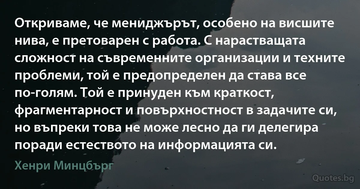 Откриваме, че мениджърът, особено на висшите нива, е претоварен с работа. С нарастващата сложност на съвременните организации и техните проблеми, той е предопределен да става все по-голям. Той е принуден към краткост, фрагментарност и повърхностност в задачите си, но въпреки това не може лесно да ги делегира поради естеството на информацията си. (Хенри Минцбърг)