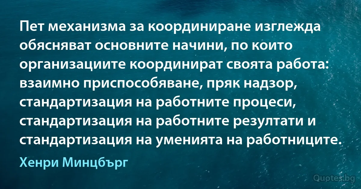 Пет механизма за координиране изглежда обясняват основните начини, по които организациите координират своята работа: взаимно приспособяване, пряк надзор, стандартизация на работните процеси, стандартизация на работните резултати и стандартизация на уменията на работниците. (Хенри Минцбърг)