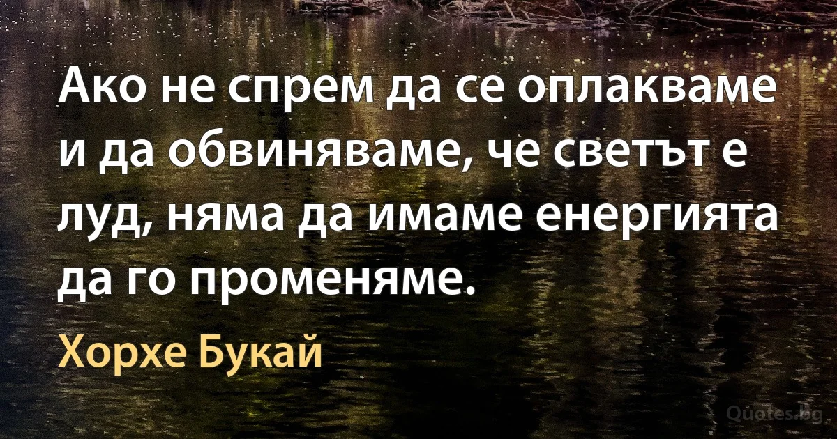 Ако не спрем да се оплакваме и да обвиняваме, че светът е луд, няма да имаме енергията да го променяме. (Хорхе Букай)