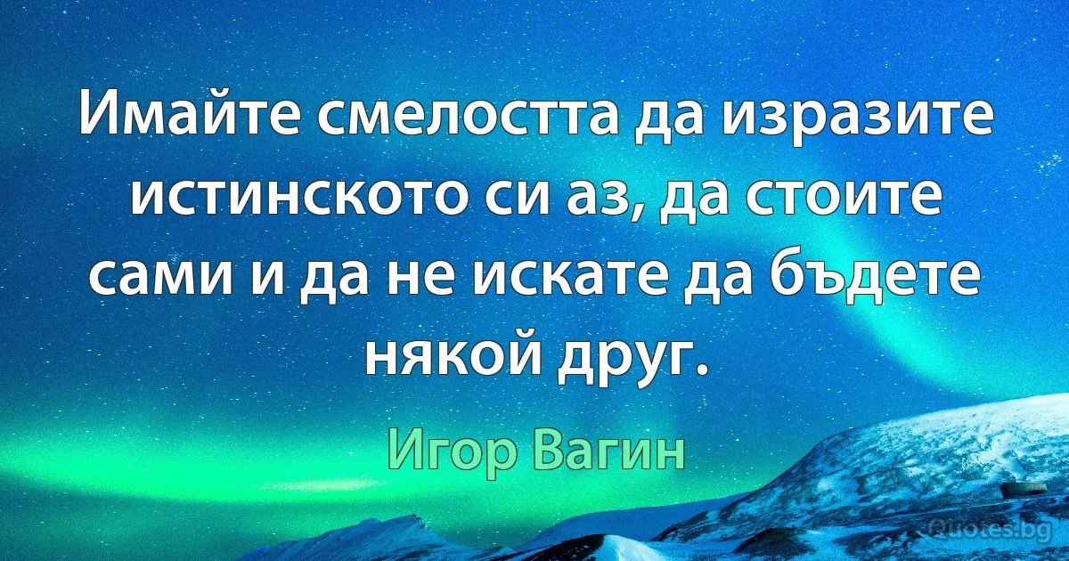 Имайте смелостта да изразите истинското си аз, да стоите сами и да не искате да бъдете някой друг. (Игор Вагин)