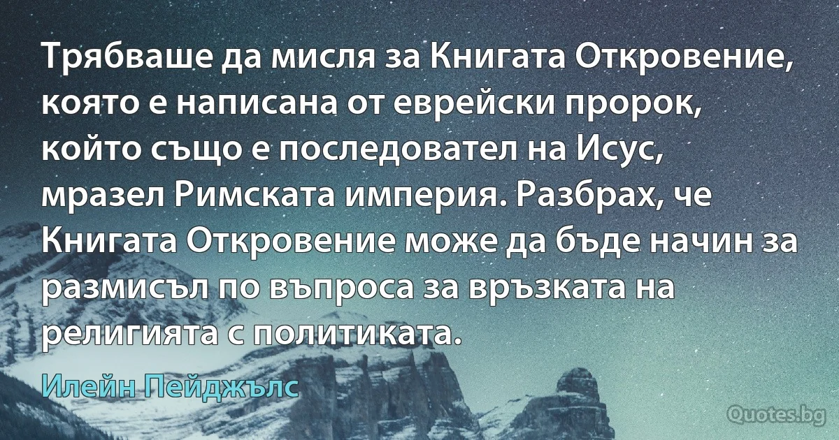 Трябваше да мисля за Книгата Откровение, която е написана от еврейски пророк, който също е последовател на Исус, мразел Римската империя. Разбрах, че Книгата Откровение може да бъде начин за размисъл по въпроса за връзката на религията с политиката. (Илейн Пейджълс)