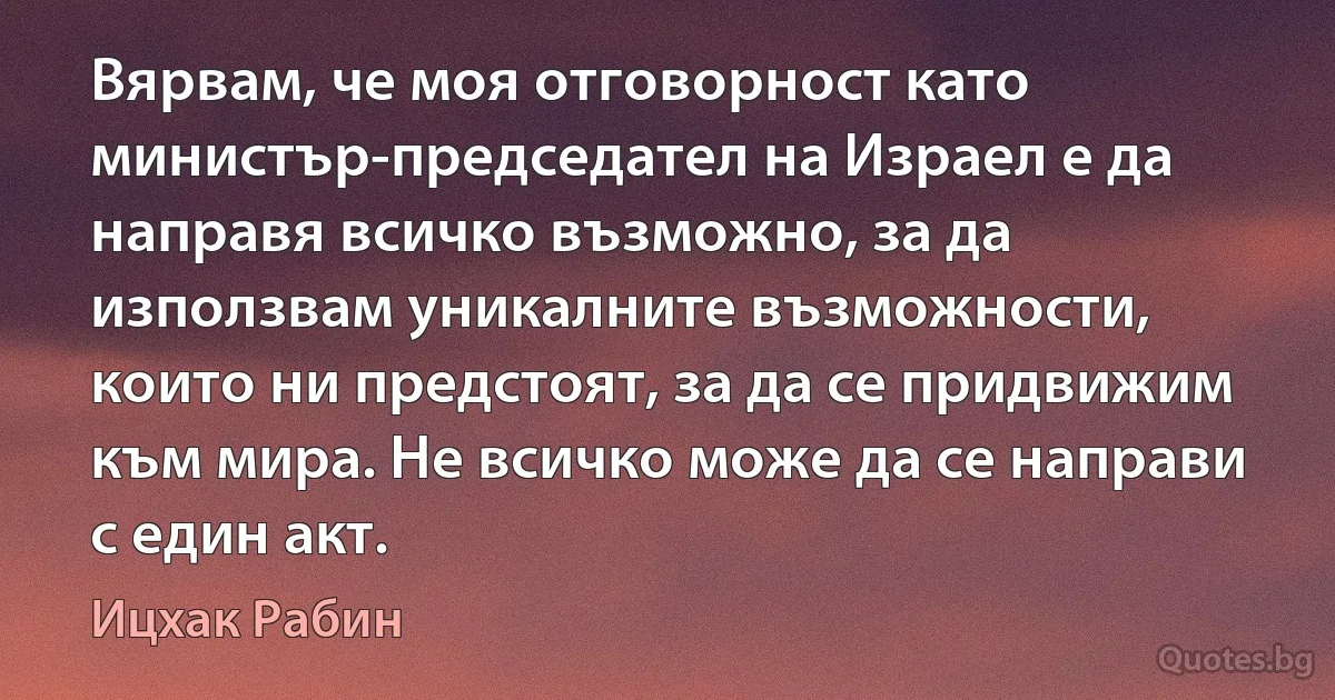 Вярвам, че моя отговорност като министър-председател на Израел е да направя всичко възможно, за да използвам уникалните възможности, които ни предстоят, за да се придвижим към мира. Не всичко може да се направи с един акт. (Ицхак Рабин)