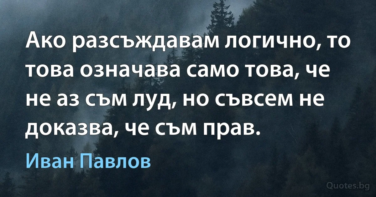 Ако разсъждавам логично, то това означава само това, че не аз съм луд, но съвсем не доказва, че съм прав. (Иван Павлов)