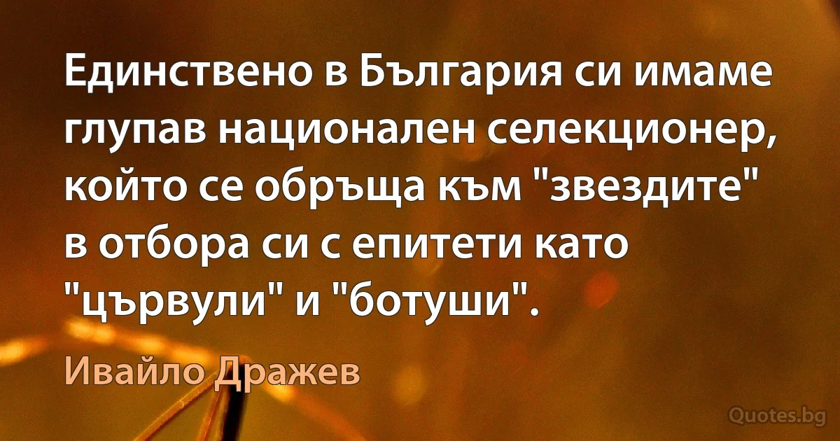 Единствено в България си имаме глупав национален селекционер, който се обръща към "звездите" в отбора си с епитети като "цървули" и "ботуши". (Ивайло Дражев)