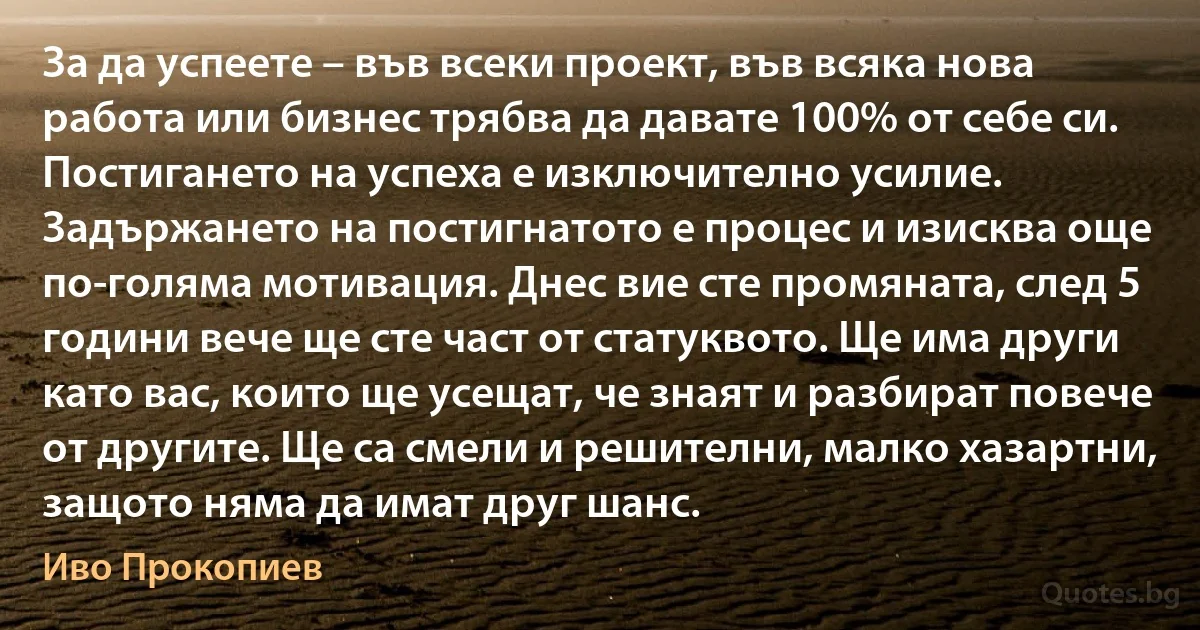 За да успеете – във всеки проект, във всяка нова работа или бизнес трябва да давате 100% от себе си. Постигането на успеха е изключително усилие. Задържането на постигнатото е процес и изисква още по-голяма мотивация. Днес вие сте промяната, след 5 години вече ще сте част от статуквото. Ще има други като вас, които ще усещат, че знаят и разбират повече от другите. Ще са смели и решителни, малко хазартни, защото няма да имат друг шанс. (Иво Прокопиев)