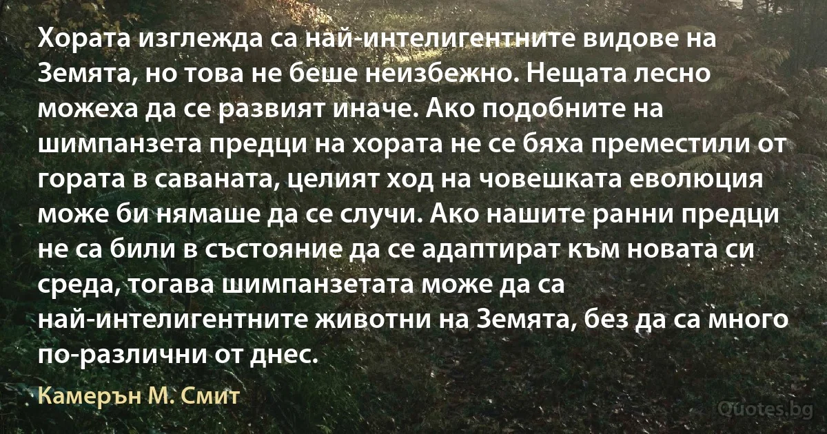 Хората изглежда са най-интелигентните видове на Земята, но това не беше неизбежно. Нещата лесно можеха да се развият иначе. Ако подобните на шимпанзета предци на хората не се бяха преместили от гората в саваната, целият ход на човешката еволюция може би нямаше да се случи. Ако нашите ранни предци не са били в състояние да се адаптират към новата си среда, тогава шимпанзетата може да са най-интелигентните животни на Земята, без да са много по-различни от днес. (Камерън М. Смит)