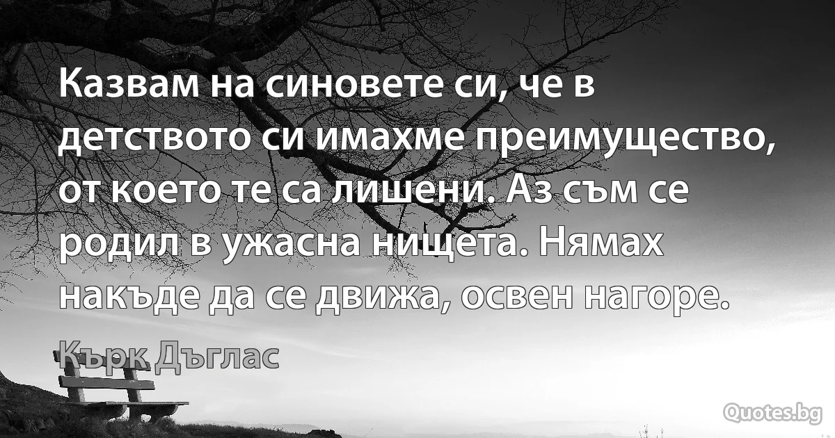 Казвам на синовете си, че в детството си имахме преимущество, от което те са лишени. Аз съм се родил в ужасна нищета. Нямах накъде да се движа, освен нагоре. (Кърк Дъглас)