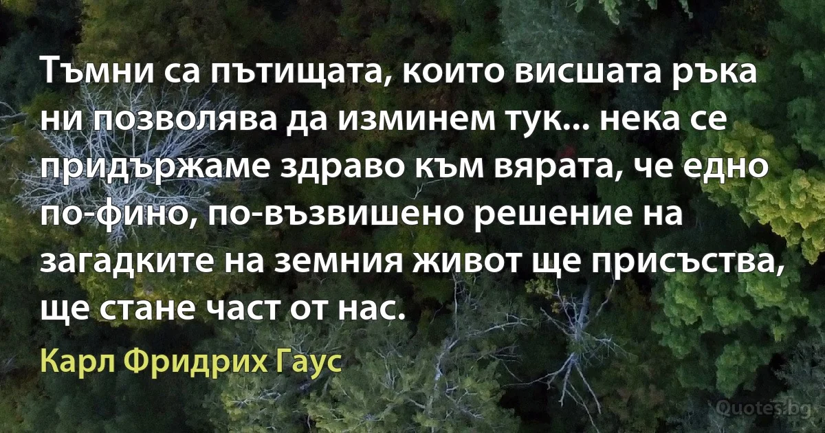 Тъмни са пътищата, които висшата ръка ни позволява да изминем тук... нека се придържаме здраво към вярата, че едно по-фино, по-възвишено решение на загадките на земния живот ще присъства, ще стане част от нас. (Карл Фридрих Гаус)