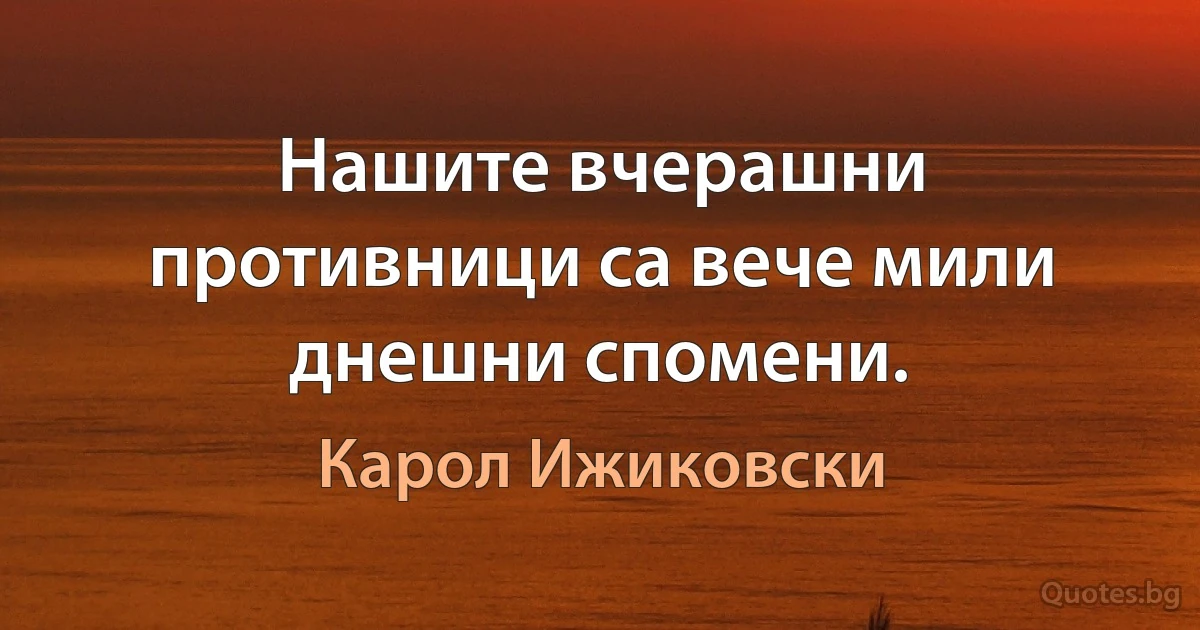 Нашите вчерашни противници са вече мили днешни спомени. (Карол Ижиковски)