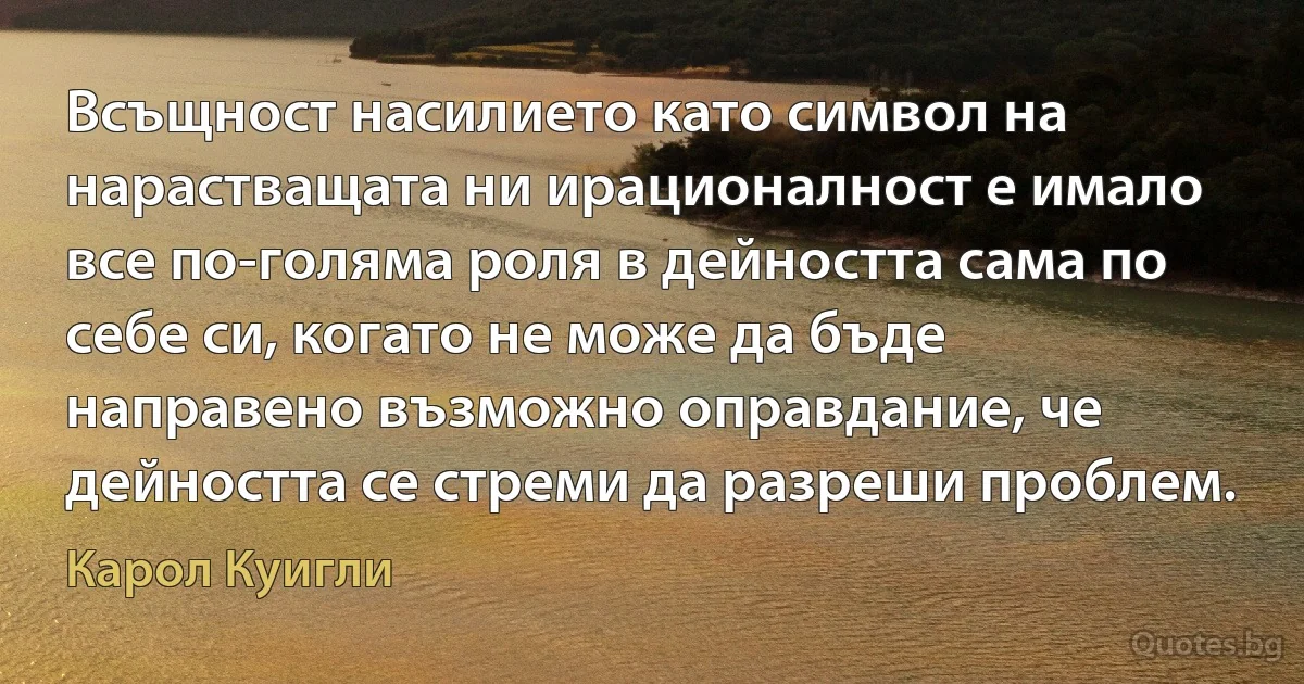 Всъщност насилието като символ на нарастващата ни ирационалност е имало все по-голяма роля в дейността сама по себе си, когато не може да бъде направено възможно оправдание, че дейността се стреми да разреши проблем. (Карол Куигли)