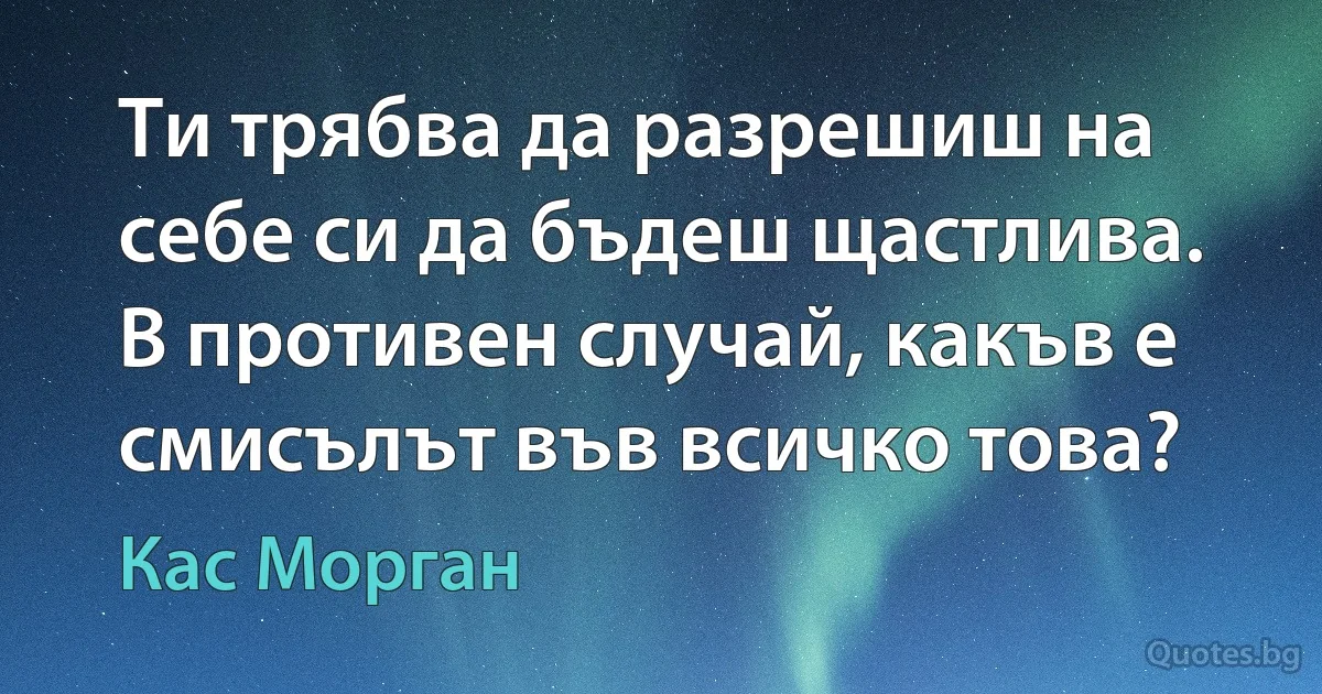 Ти трябва да разрешиш на себе си да бъдеш щастлива. В противен случай, какъв е смисълът във всичко това? (Кас Морган)