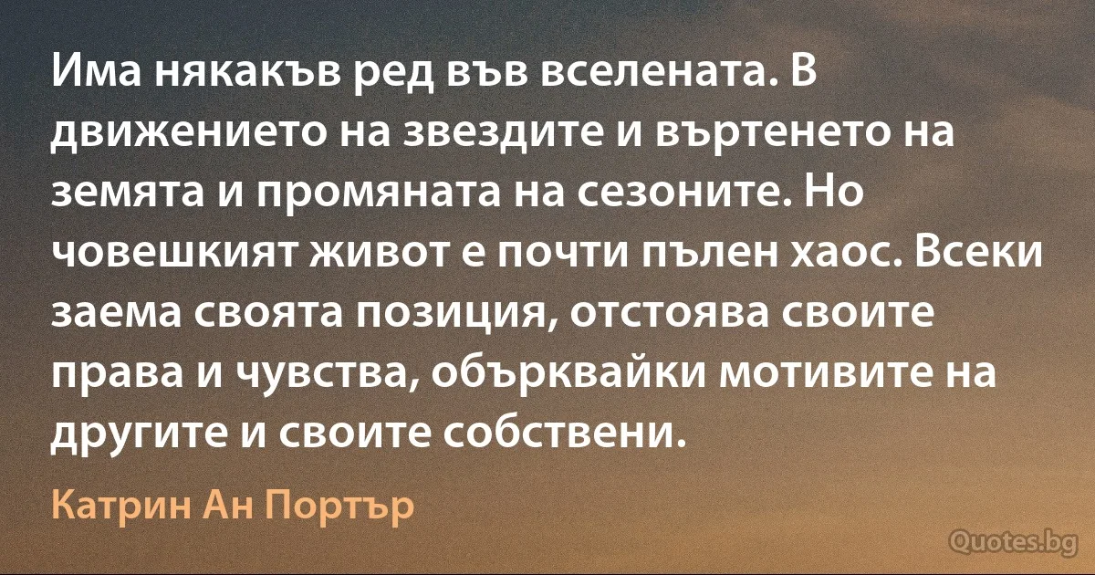 Има някакъв ред във вселената. В движението на звездите и въртенето на земята и промяната на сезоните. Но човешкият живот е почти пълен хаос. Всеки заема своята позиция, отстоява своите права и чувства, обърквайки мотивите на другите и своите собствени. (Катрин Ан Портър)