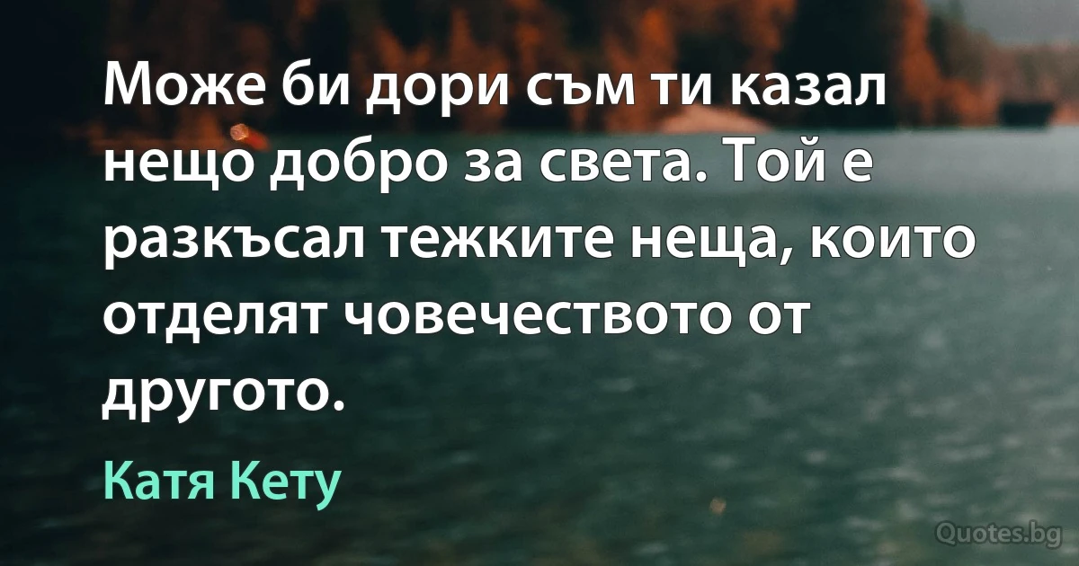 Може би дори съм ти казал нещо добро за света. Той е разкъсал тежките неща, които отделят човечеството от другото. (Катя Кету)