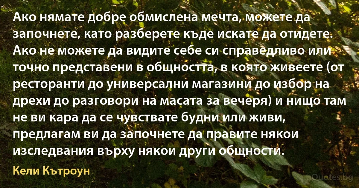 Ако нямате добре обмислена мечта, можете да започнете, като разберете къде искате да отидете. Ако не можете да видите себе си справедливо или точно представени в общността, в която живеете (от ресторанти до универсални магазини до избор на дрехи до разговори на масата за вечеря) и нищо там не ви кара да се чувствате будни или живи, предлагам ви да започнете да правите някои изследвания върху някои други общности. (Кели Кътроун)