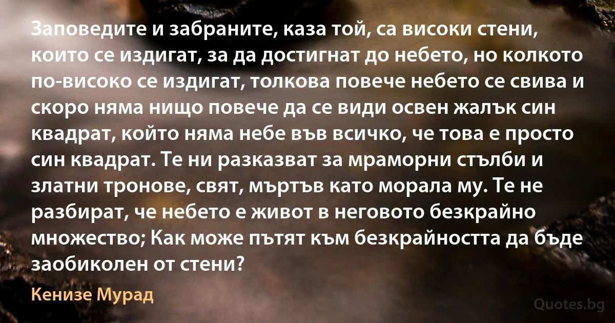 Заповедите и забраните, каза той, са високи стени, които се издигат, за да достигнат до небето, но колкото по-високо се издигат, толкова повече небето се свива и скоро няма нищо повече да се види освен жалък син квадрат, който няма небе във всичко, че това е просто син квадрат. Те ни разказват за мраморни стълби и златни тронове, свят, мъртъв като морала му. Те не разбират, че небето е живот в неговото безкрайно множество; Как може пътят към безкрайността да бъде заобиколен от стени? (Кенизе Мурад)