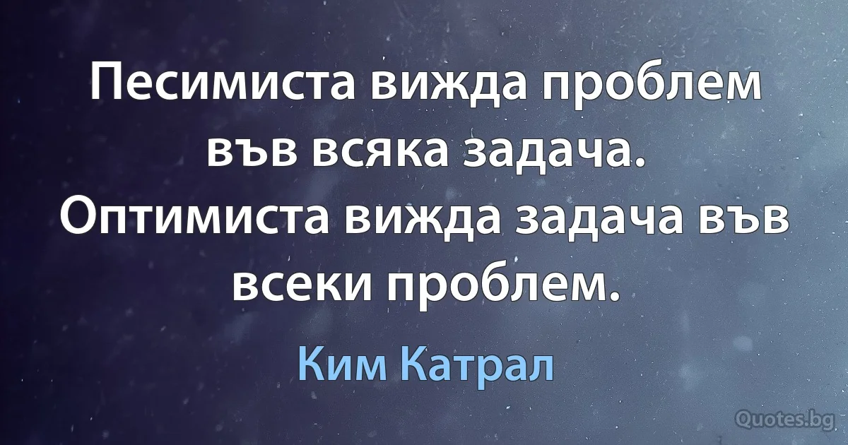 Песимиста вижда проблем във всяка задача. Оптимиста вижда задача във всеки проблем. (Ким Катрал)