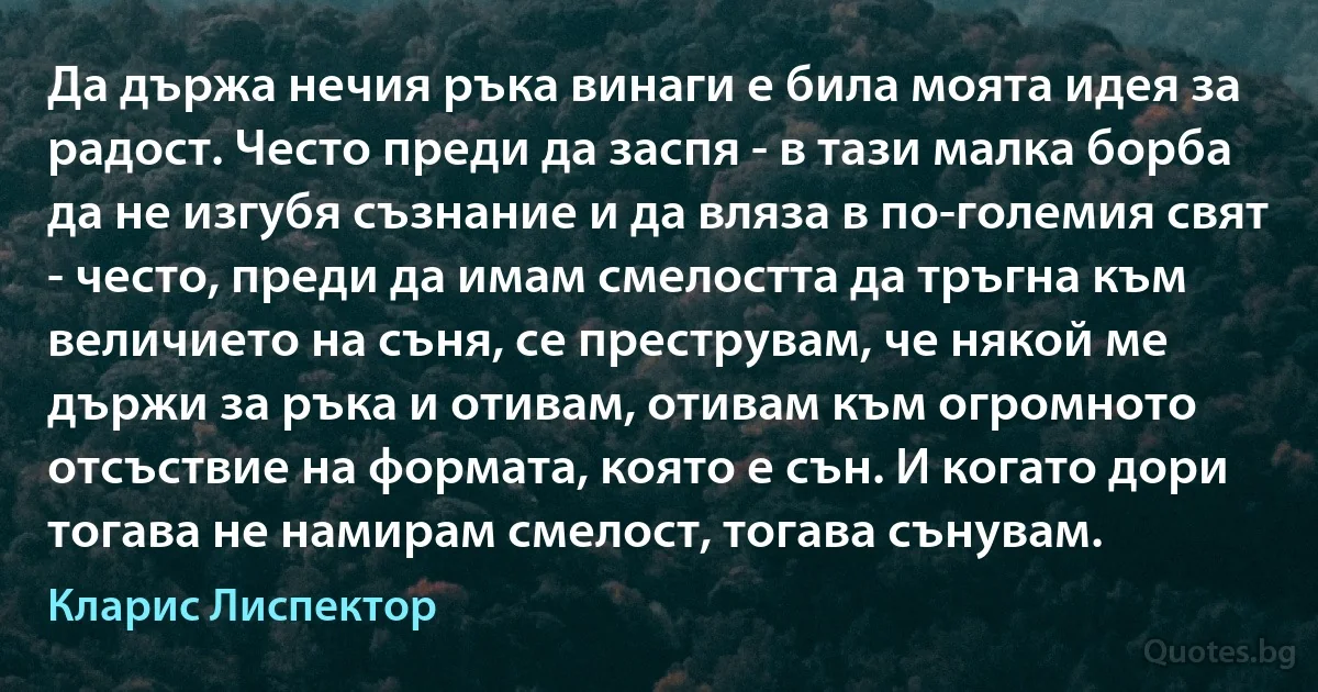 Да държа нечия ръка винаги е била моята идея за радост. Често преди да заспя - в тази малка борба да не изгубя съзнание и да вляза в по-големия свят - често, преди да имам смелостта да тръгна към величието на съня, се преструвам, че някой ме държи за ръка и отивам, отивам към огромното отсъствие на формата, която е сън. И когато дори тогава не намирам смелост, тогава сънувам. (Кларис Лиспектор)