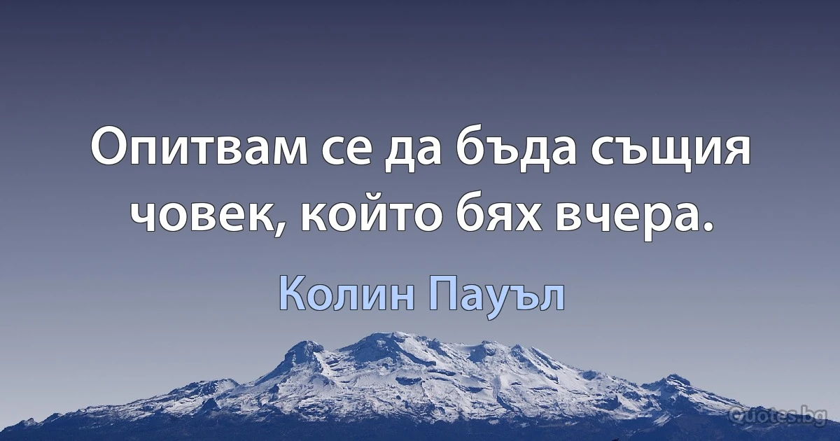 Опитвам се да бъда същия човек, който бях вчера. (Колин Пауъл)