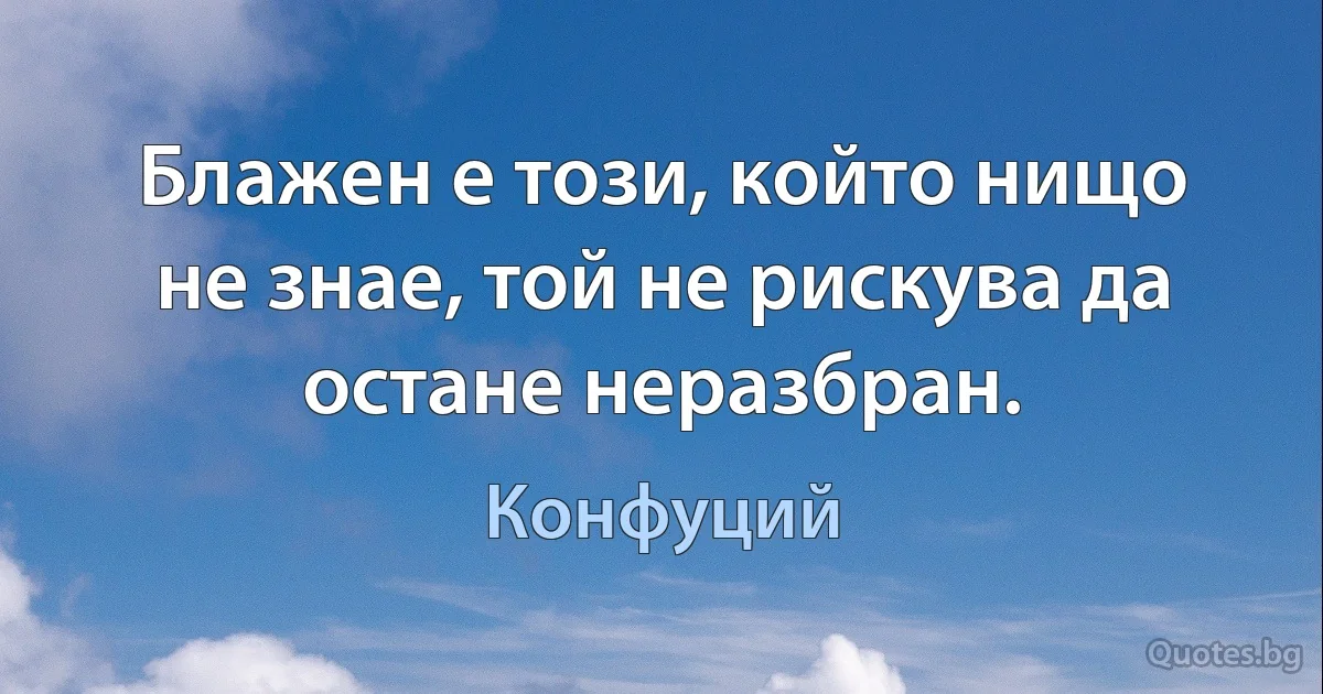 Блажен е този, който нищо не знае, той не рискува да остане неразбран. (Конфуций)