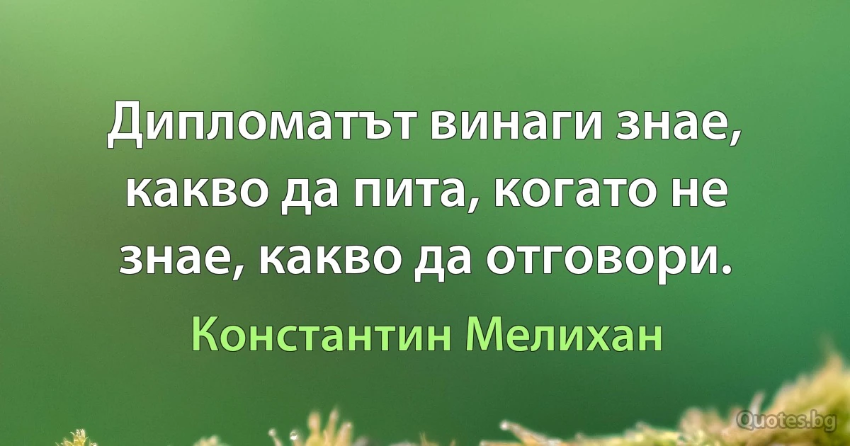 Дипломатът винаги знае, какво да пита, когато не знае, какво да отговори. (Константин Мелихан)