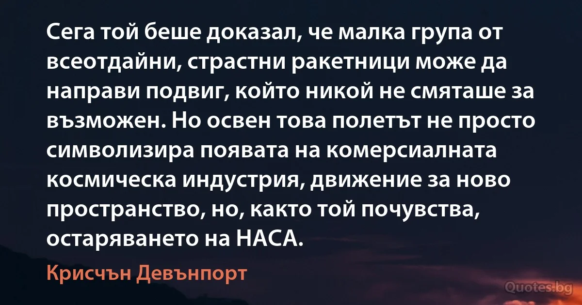 Сега той беше доказал, че малка група от всеотдайни, страстни ракетници може да направи подвиг, който никой не смяташе за възможен. Но освен това полетът не просто символизира появата на комерсиалната космическа индустрия, движение за ново пространство, но, както той почувства, остаряването на НАСА. (Крисчън Девънпорт)