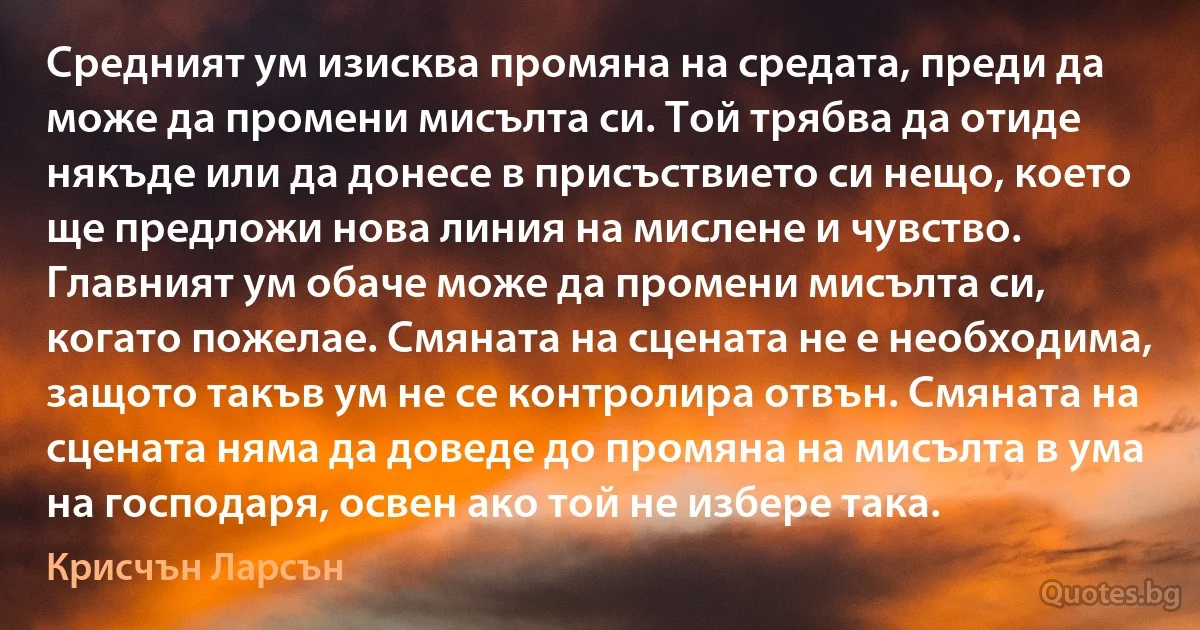 Средният ум изисква промяна на средата, преди да може да промени мисълта си. Той трябва да отиде някъде или да донесе в присъствието си нещо, което ще предложи нова линия на мислене и чувство. Главният ум обаче може да промени мисълта си, когато пожелае. Смяната на сцената не е необходима, защото такъв ум не се контролира отвън. Смяната на сцената няма да доведе до промяна на мисълта в ума на господаря, освен ако той не избере така. (Крисчън Ларсън)