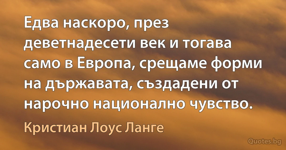 Едва наскоро, през деветнадесети век и тогава само в Европа, срещаме форми на държавата, създадени от нарочно национално чувство. (Кристиан Лоус Ланге)