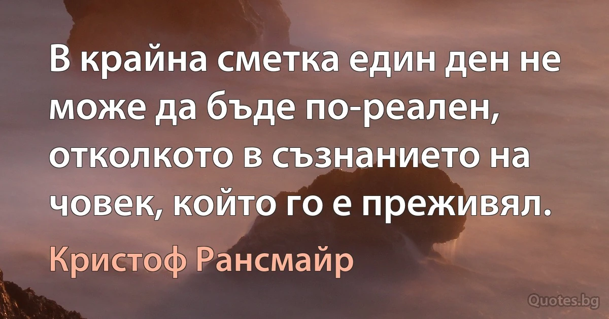 В крайна сметка един ден не може да бъде по-реален, отколкото в съзнанието на човек, който го е преживял. (Кристоф Рансмайр)