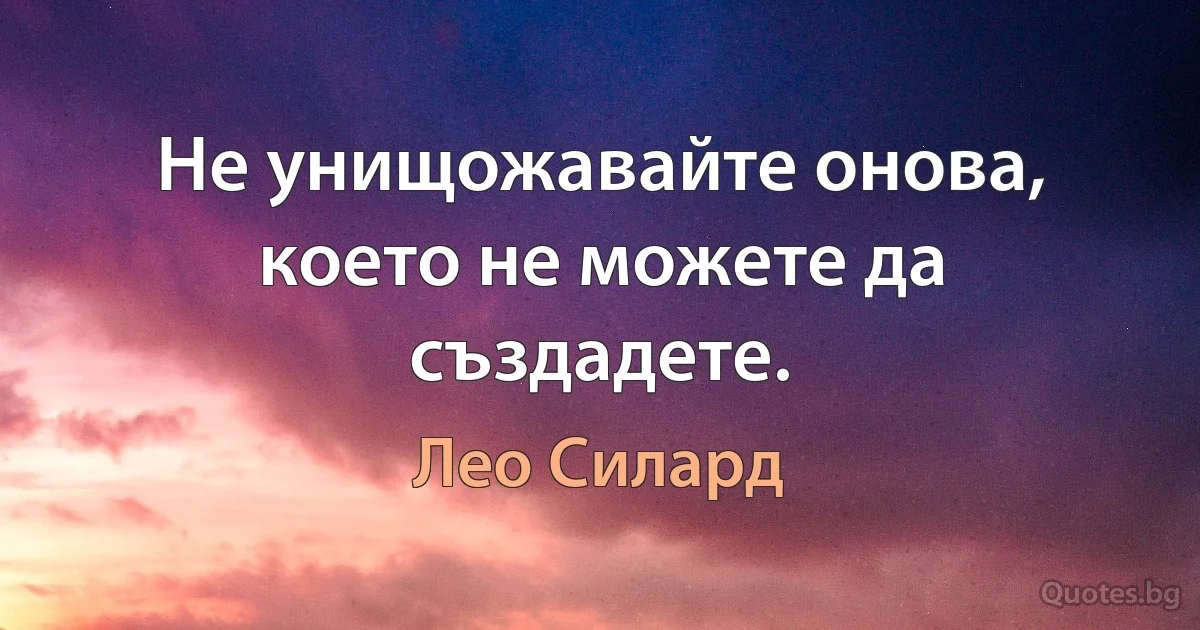 Не унищожавайте онова, което не можете да създадете. (Лео Силард)