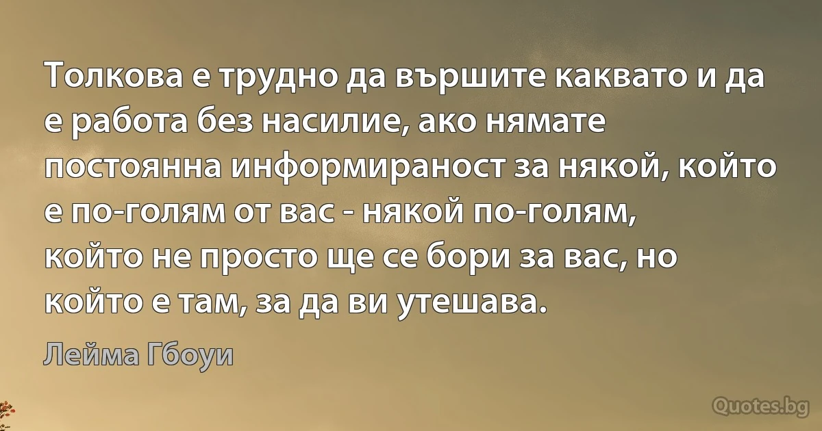 Толкова е трудно да вършите каквато и да е работа без насилие, ако нямате постоянна информираност за някой, който е по-голям от вас - някой по-голям, който не просто ще се бори за вас, но който е там, за да ви утешава. (Лейма Гбоуи)