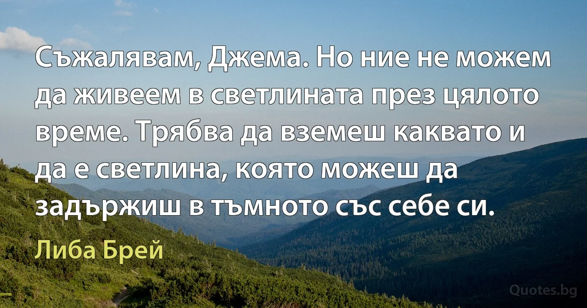 Съжалявам, Джема. Но ние не можем да живеем в светлината през цялото време. Трябва да вземеш каквато и да е светлина, която можеш да задържиш в тъмното със себе си. (Либа Брей)